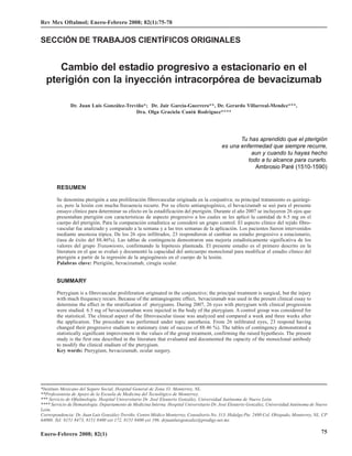 Cambio del estadio progresivo a estacionario en el pterigión con la inyección intracorpórea de bevacizumab
Rev Mex Oftalmol; Enero-Febrero 2008; 82(1):75-78


SECCIÓN DE TRABAJOS CIENTÍFICOS ORIGINALES


     Cambio del estadio progresivo a estacionario en el
  pterigión con la inyección intracorpórea de bevacizumab

               Dr. Juan Luis González-Treviño*; Dr. Jair García-Guerrero**, Dr. Gerardo Villarreal-Mendez***,
                                          Dra. Olga Graciela Cantú Rodríguez****




                                                                                                  Tu has aprendido que el pterigión
                                                                                           es una enfermedad que siempre recurre,
                                                                                                      aun y cuando tu hayas hecho
                                                                          