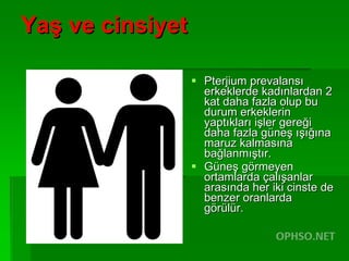 Yaş ve cinsiyet Pterjium prevalansı erkeklerde kadınlardan 2 kat daha fazla olup bu durum erkeklerin yaptıkları işler gereği daha fazla güneş ışığına maruz kalmasına bağlanmıştır.  Güneş görmeyen ortamlarda çalışanlar arasında her iki cinste de benzer oranlarda görülür.  