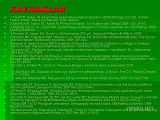 KAYNAKLAR 1.Yanoff M, Duker JS. Konjonktiva ve korneanın dejenerasyonları. Ophthalmology. 2nd. Ed. (Türkçe baskı). Ankara. Hayat tıp kitapçılık. 2007. 446-53 2.Aslankurt M, Yazıcı AT, Astam N. Pterjium Etyolojisi. Tıp Araştırmaları Dergisi.2003; 1(2): 39-42 3.McCarty CA, Fu CL, Taylor HR. Epidemiology of pterygium in Victoria, Australia. Br J Ophthalmol. 2000 Mar;84(3):289-92.  4.Tasman W, Jaeger EA. Duane’s Ophthalmology CD-rom. Lippincott Williams & Wilkins. 2005.  5.Gardner BP, Townsend WM. Pterygium. In: Kaufman HE, Barron BA, McDonald MB (eds). The Cornea (2nd ed). Boston, Butterworth-Heinman, 1998: 497-523 6 Hussain A ,  Awan  H ,  Khan  MD .Prevalence of non-vision-impairing conditions in a village in Chakwal district, Punjab, Pakistan.Ophthalmic Epidemiol. 2004 Dec;11(5):413-26. 7. Coroneo  MT.  Pterygium as an early indicator of ultraviolet insolation: a hypothesis. Br J Ophthalmol. 1993 Nov;77(11):734-9.  8. Darrell  RW ,  Bachrach  CA .Pterygium among veterans.An epidemiologic study showing a correlation between frequency of pterygium and degree of exposure of ultraviolet in sunlight. Arch Ophthalmol. 1963 Aug;70:158-69. 9.Buratto L, Phillips RL, Carito G. Pterygium Surgery, thorofare: slack Incorporated. 2000  10.Duke-Elder SS. Diseases of outer eye. System of ophthalmology. G.Britain. The C.V. Mosby Company. 1970: 573-83 11. Islam  SI ,  Wagoner  MD . Pterygium in young members of one family. Cornea. 2001 Oct;20(7):708- 12. Detorakis  ET,  Sourvinos  G,  Spandidos  DA.  Detection of herpes simplex virus and human papilloma virus in ophthalmic pterygium.Cornea. 2001 Mar;20(2):164-7. 13. Hecht  F ,  Shoptaugh  MG . Winglets of the eye: dominant transmission of early adult pterygium of the conjunctiva. J Med Genet. 1990 Jun;27(6):392-4.  14. Luthra  R ,  Nemesure  BB ,  Wu  SY ,  Xie  SH ,  Leske  MC ;  Barbados  Eye   Studies   Group . Frequency and risk factors for pterygium in the Barbados Eye Study. Arch Ophthalmol. 2001 Dec;119(12):1827-32. 15. Saw  SM, Tan D.  Pterygium: prevalence, demography and risk factors. Ophthalmic Epidemiol. 1999 Sep;6(3):219-28. 16. Ukponmwan  CU ,  Dawodu  OA ,  Edema  OF ,  Okojie  O . Prevalence of pterygium and pingueculum among motorcyclists in Nigeria.East Afr Med J. 2007 Nov;84(11):516-21 