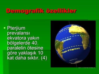 Demografik özellikler Pterjium prevalansı ekvatora yakın bölgelerde 40. paralelin ötesine göre yaklaşık 10 kat daha sıktır. (4) 