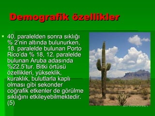 Demografik özellikler 40. paralelden sonra sıklığı % 2’nin altında bulunurken, 18. paralelde bulunan Porto Rico’da % 18, 12. paralelde bulunan Aruba adasında %22.5’tur. Bitki örtüsü özellikleri, yükseklik, kuraklık, bulutlarla kaplı olması gibi sekonder coğrafik etkenler de görülme sıklığını etkileyebilmektedir. (5) 