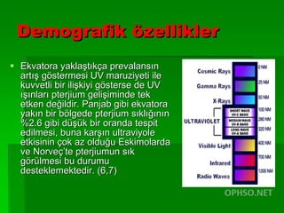 Demografik özellikler Ekvatora yaklaştıkça prevalansın artış göstermesi UV maruziyeti ile kuvvetli bir ilişkiyi gösterse de UV ışınları pterjium gelişiminde tek etken değildir. Panjab gibi ekvatora yakın bir bölgede pterjium sıklığının %2.6 gibi düşük bir oranda tespit edilmesi, buna karşın ultraviyole etkisinin çok az olduğu Eskimolarda ve Norveç’te pterjiumun sık görülmesi bu durumu desteklemektedir. (6,7) 