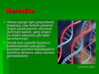 Heredite Ailesel geçişle ilgili çalışmalarda başlangıç yaşı farklılık gösteren düşük penetrasyonlu otozomal dominant kalıtım, genç erişkin ve erişkin pterjiumu gibi tipler tanımlanmıştır. Ancak bazı yazarlar lezyonun kalıtılmasından çok gözün çevresel uyarılara hassasiyetinin kalıtılmış olmasını daha mantıklı görmektedirler.  