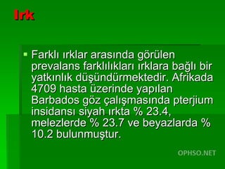 Irk Farklı ırklar arasında görülen prevalans farklılıkları ırklara bağlı bir yatkınlık düşündürmektedir. Afrikada 4709 hasta üzerinde yapılan Barbados göz çalışmasında pterjium insidansı siyah ırkta % 23.4, melezlerde % 23.7 ve beyazlarda % 10.2 bulunmuştur.  