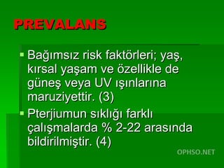 PREVALANS Bağımsız risk faktörleri; yaş, kırsal yaşam ve özellikle de güneş veya UV ışınlarına maruziyettir. (3)  Pterjiumun sıklığı farklı çalışmalarda % 2-22 arasında bildirilmiştir. (4) 