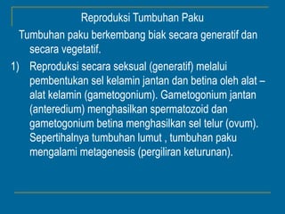Reproduksi Tumbuhan Paku
  Tumbuhan paku berkembang biak secara generatif dan
    secara vegetatif.
1) Reproduksi secara seksual (generatif) melalui
    pembentukan sel kelamin jantan dan betina oleh alat –
    alat kelamin (gametogonium). Gametogonium jantan
    (anteredium) menghasilkan spermatozoid dan
    gametogonium betina menghasilkan sel telur (ovum).
    Sepertihalnya tumbuhan lumut , tumbuhan paku
    mengalami metagenesis (pergiliran keturunan).
 