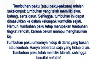 Tumbuhan paku (atau paku-pakuan) adalah
sekelompok tumbuhan yang telah memiliki akar,
batang, serta daun. Sehingga, tumbuhan ini dapat
dimasukkan ke dalam kelompok kormofita sejati.
Namun, tumbuhan paku tetap merupakan tumbuhan
tingkat rendah, karena belum mampu menghasilkan
biji.
Tumbuhan paku umumnya hidup di darat yang basah
  atau lembab. Hanya beberapa saja yang hidup di air.
     Tumbuhan paku telah memiliki klorofil, sehingga
                   bersifat autotrof.
 