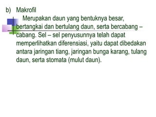 b) Makrofil
     Merupakan daun yang bentuknya besar,
   bertangkai dan bertulang daun, serta bercabang –
   cabang. Sel – sel penyusunnya telah dapat
   memperlihatkan diferensiasi, yaitu dapat dibedakan
   antara jaringan tiang, jaringan bunga karang, tulang
   daun, serta stomata (mulut daun).
 
