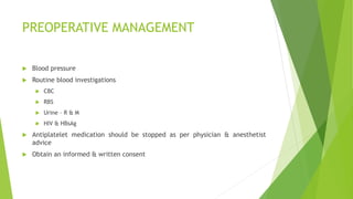 PREOPERATIVE MANAGEMENT
 Blood pressure
 Routine blood investigations
 CBC
 RBS
 Urine – R & M
 HIV & HBsAg
 Antiplatelet medication should be stopped as per physician & anesthetist
advice
 Obtain an informed & written consent
 