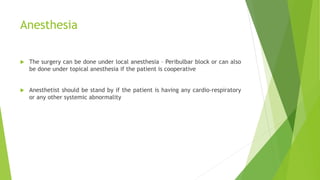 Anesthesia
 The surgery can be done under local anesthesia – Peribulbar block or can also
be done under topical anesthesia if the patient is cooperative
 Anesthetist should be stand by if the patient is having any cardio-respiratory
or any other systemic abnormality
 