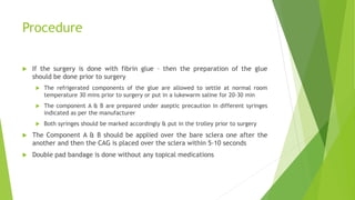Procedure
 If the surgery is done with fibrin glue – then the preparation of the glue
should be done prior to surgery
 The refrigerated components of the glue are allowed to settle at normal room
temperature 30 mins prior to surgery or put in a lukewarm saline for 20-30 min
 The component A & B are prepared under aseptic precaution in different syringes
indicated as per the manufacturer
 Both syringes should be marked accordingly & put in the trolley prior to surgery
 The Component A & B should be applied over the bare sclera one after the
another and then the CAG is placed over the sclera within 5-10 seconds
 Double pad bandage is done without any topical medications
 