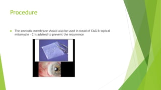 Procedure
 The amniotic membrane should also be used in stead of CAG & topical
mitomycin – C is advised to prevent the recurrence
 