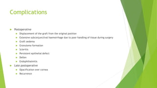 Complications
 Postoperative
 Displacement of the graft from the original position
 Extensive subconjunctival haemorrhage due to poor handling of tissue during surgery
 Graft oedema
 Granuloma formation
 Scleritis
 Persistent epithelial defect
 Dellen
 Endophthalmitis
 Late postoperative
 Opacification over cornea
 Recurrence
 