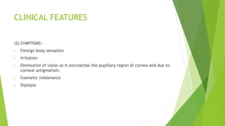 CLINICAL FEATURES
(2) SYMPTOMS:
• Foreign body sensation
• Irritation
• Diminution of vision as it encroaches the pupillary region of cornea and due to
corneal astigmatism.
• Cosmetic intolerance
• Diplopia
 
