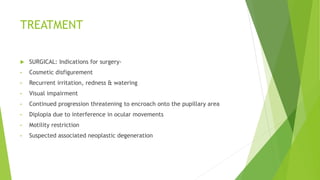 TREATMENT
 SURGICAL: Indications for surgery-
• Cosmetic disfigurement
• Recurrent irritation, redness & watering
• Visual impairment
• Continued progression threatening to encroach onto the pupillary area
• Diplopia due to interference in ocular movements
• Motility restriction
• Suspected associated neoplastic degeneration
 