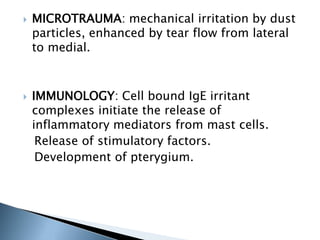  MICROTRAUMA: mechanical irritation by dust
particles, enhanced by tear flow from lateral
to medial.
 IMMUNOLOGY: Cell bound IgE irritant
complexes initiate the release of
inflammatory mediators from mast cells.
Release of stimulatory factors.
Development of pterygium.
 