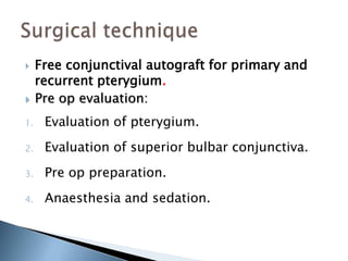  Free conjunctival autograft for primary and
recurrent pterygium.
 Pre op evaluation:
1. Evaluation of pterygium.
2. Evaluation of superior bulbar conjunctiva.
3. Pre op preparation.
4. Anaesthesia and sedation.
 