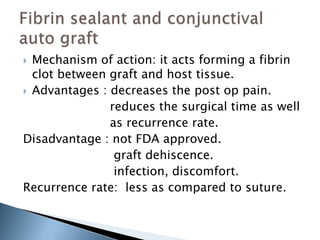  Mechanism of action: it acts forming a fibrin
clot between graft and host tissue.
 Advantages : decreases the post op pain.
reduces the surgical time as well
as recurrence rate.
Disadvantage : not FDA approved.
graft dehiscence.
infection, discomfort.
Recurrence rate: less as compared to suture.
 