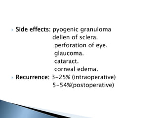  Side effects: pyogenic granuloma
dellen of sclera.
perforation of eye.
glaucoma.
cataract.
corneal edema.
 Recurrence: 3-25% (intraoperative)
5-54%(postoperative)
 