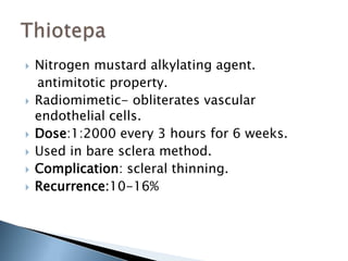  Nitrogen mustard alkylating agent.
antimitotic property.
 Radiomimetic- obliterates vascular
endothelial cells.
 Dose:1:2000 every 3 hours for 6 weeks.
 Used in bare sclera method.
 Complication: scleral thinning.
 Recurrence:10-16%
 