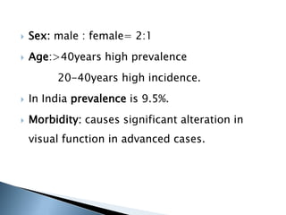  Sex: male : female= 2:1
 Age:>40years high prevalence
20-40years high incidence.
 In India prevalence is 9.5%.
 Morbidity: causes significant alteration in
visual function in advanced cases.
 