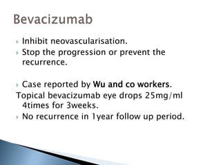  Inhibit neovascularisation.
 Stop the progression or prevent the
recurrence.
 Case reported by Wu and co workers.
Topical bevacizumab eye drops 25mg/ml
4times for 3weeks.
 No recurrence in 1year follow up period.
 