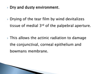    Dry and dusty environment.


   Drying of the tear film by wind devitalizes
    tissue of medial 3rd of the palpebral aperture.


   This allows the actinic radiation to damage
    the conjunctival, corneal epithelium and
    bowmans membrane.
 
