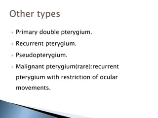    Primary double pterygium.
   Recurrent pterygium.
   Pseudopterygium.
   Malignant pterygium(rare):recurrent
    pterygium with restriction of ocular
    movements.
 