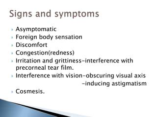    Asymptomatic
   Foreign body sensation
   Discomfort
   Congestion(redness)
   Irritation and grittiness-interference with
    precorneal tear film.
   Interference with vision-obscuring visual axis
                             -inducing astigmatism
   Cosmesis.
 