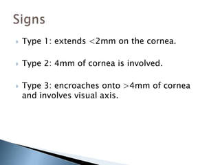    Type 1: extends <2mm on the cornea.

   Type 2: 4mm of cornea is involved.

   Type 3: encroaches onto >4mm of cornea
    and involves visual axis.
 