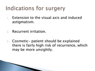 1.   Extension to the visual axis and induced
     astigmatism.

2.   Recurrent irritation.

3.   Cosmetic- patient should be explained
     there is fairly high risk of recurrence, which
     may be more unsightly.
 