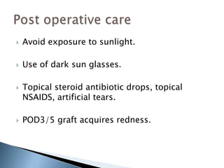    Avoid exposure to sunlight.

   Use of dark sun glasses.

   Topical steroid antibiotic drops, topical
    NSAIDS, artificial tears.

   POD3/5 graft acquires redness.
 