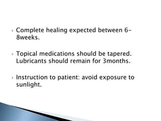    Complete healing expected between 6-
    8weeks.

   Topical medications should be tapered.
    Lubricants should remain for 3months.

   Instruction to patient: avoid exposure to
    sunlight.
 