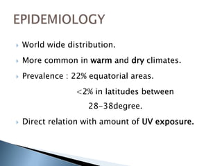    World wide distribution.
   More common in warm and dry climates.
   Prevalence : 22% equatorial areas.
                 <2% in latitudes between
                     28-38degree.
   Direct relation with amount of UV exposure.
 