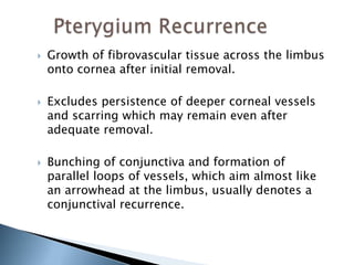    Growth of fibrovascular tissue across the limbus
    onto cornea after initial removal.

   Excludes persistence of deeper corneal vessels
    and scarring which may remain even after
    adequate removal.

   Bunching of conjunctiva and formation of
    parallel loops of vessels, which aim almost like
    an arrowhead at the limbus, usually denotes a
    conjunctival recurrence.
 