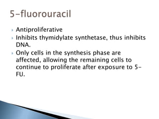    Antiproliferative
   Inhibits thymidylate synthetase, thus inhibits
    DNA.
   Only cells in the synthesis phase are
    affected, allowing the remaining cells to
    continue to proliferate after exposure to 5-
    FU.
 