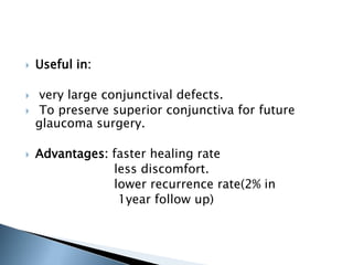    Useful in:

    very large conjunctival defects.
    To preserve superior conjunctiva for future
    glaucoma surgery.

   Advantages: faster healing rate
                less discomfort.
                lower recurrence rate(2% in
                 1year follow up)
 
