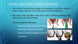 MAXILLARY SINUS FLOOR ELEVATION
 The reduced vertical bone height in the posterior maxillary region is
often a major obstacle to the placement of dental implants.
 Elevation of the maxillary sinus floor with or without grafting is the
only solution for this problem.
 Various surgical techniques,
- Endoscopically controlled technique
- Hydraulic pressure technique
- Antral membrane balloon elevation
technique
 
