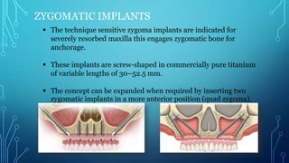 ZYGOMATIC IMPLANTS
 The technique sensitive zygoma implants are indicated for
severely resorbed maxilla this engages zygomatic bone for
anchorage.
 These implants are screw-shaped in commercially pure titanium
of variable lengths of 30–52.5 mm.
 The concept can be expanded when required by inserting two
zygomatic implants in a more anterior position (quad zygoma).
 