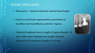 SHORT IMPLANTS
 Alternative – limited subantral vertical bone height.
 Used to avoid bone augmentation procedures in
maxillary and mandibular posterior regions.
 Standard implants have a length of approximately >8
mm, while short implants are usually referred
designed with intrabony lengths of ≤8 mm.
 