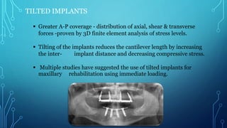 TILTED IMPLANTS
 Greater A-P coverage - distribution of axial, shear & transverse
forces -proven by 3D finite element analysis of stress levels.
 Tilting of the implants reduces the cantilever length by increasing
the inter- implant distance and decreasing compressive stress.
 Multiple studies have suggested the use of tilted implants for
maxillary rehabilitation using immediate loading.
 