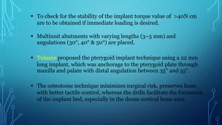  To check for the stability of the implant torque value of >40N cm
are to be obtained if immediate loading is desired.
 Multiunit abutments with varying lengths (3–5 mm) and
angulations (30°, 40° & 50°) are placed.
 Tulasne proposed the pterygoid implant technique using a 22 mm
long implant, which was anchorage to the pterygoid plate through
maxilla and palate with distal angulation between 35° and 55°.
 The osteotome technique minimizes surgical risk, preserves bone,
with better tactile control, whereas the drills facilitate the formation
of the implant bed, especially in the dense cortical bone area.
 
