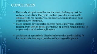 CONCLUSION
 Extremely atrophic maxillae are the most challenging task for
restorative dentists. Pterygoid implant provides a reasonable
alternative to 3D maxillary reconstruction, sinus lifts and bone
augmentation technique.
 Many authors have reported success rates of pterygoid implants
ranging from 90% to 100% after follow-up period ranging from 1 to
12 years with minimal complications.
 Avoidance of a prosthetic distal cantilever with good stability fit
for immediate loading is possible with pterygoid implants.
 