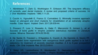References :
1. Albrektsson T, Zarb G, Worthington P, Eriksson AR. The long-term efficacy
of currently used dental implants: A review and proposed criteria of success. Int
J Oral Maxillofac Implants 1986;1:11-25.
2. Cucchi A, Vignudelli E, Franco S, Corinaldesi G. Minimally invasive approach
based on pterygoid and short implants for rehabilitation of an extremely atrophic
maxilla: Case report. Implant Dent 2017;26:639-44.
3. Procacci P, Lora V, Rossetto A, Gelpi F, Marconcini S, Armani L, et al.
Success of bone grafts in strophic posterior edentulous mandible: A Literature
review. Minerva Stomatol 2014;62:59-62.
4. De Santis D, Trevisiol L, D’Agostino A, Cucchi A, De Gemmis A, Nocini PF,
et al. Guided bone regeneration with autogenous block grafts applied to le fort I
osteotomy for treatment of severely resorbed maxillae: A 4 to 6-year prospective
study. Clin Oral Implants Res 2012;23:60-9.
5. Balaji VR, Lambodharan R, Manikandan D, Deenadayalan S. Pterygoid
implant for atrophic posterior maxilla. J Pharm Bioallied Sci 2017;9:S261-S263.
 