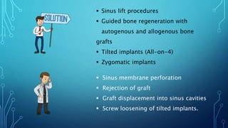  Sinus lift procedures
 Guided bone regeneration with
autogenous and allogenous bone
grafts
 Tilted implants (All-on-4)
 Zygomatic implants
 Sinus membrane perforation
 Rejection of graft
 Graft displacement into sinus cavities
 Screw loosening of tilted implants.
 