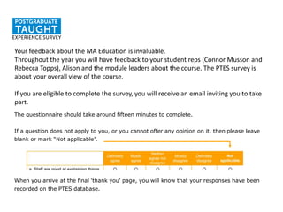 The questionnaire should take around fifteen minutes to complete.
If a question does not apply to you, or you cannot offer any opinion on it, then please leave
blank or mark “Not applicable”.
When you arrive at the final 'thank you' page, you will know that your responses have been
recorded on the PTES database.
Your feedback about the MA Education is invaluable.
Throughout the year you will have feedback to your student reps (Connor Musson and
Rebecca Topps), Alison and the module leaders about the course. The PTES survey is
about your overall view of the course.
If you are eligible to complete the survey, you will receive an email inviting you to take
part.
 