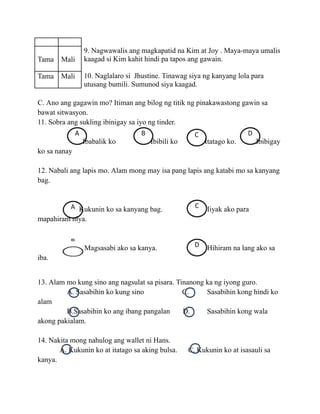 Tama Mali
9. Nagwawalis ang magkapatid na Kim at Joy . Maya-maya umalis
kaagad si Kim kahit hindi pa tapos ang gawain.
Tama Mali 10. Naglalaro si Jhustine. Tinawag siya ng kanyang lola para
utusang bumili. Sumunod siya kaagad.
C. Ano ang gagawin mo? Itiman ang bilog ng titik ng pinakawastong gawin sa
bawat sitwasyon.
11. Sobra ang sukling ibinigay sa iyo ng tinder.
Ibabalik ko Ibibili ko Itatago ko. Ibibigay
ko sa nanay
12. Nabali ang lapis mo. Alam mong may isa pang lapis ang katabi mo sa kanyang
bag.
Kukunin ko sa kanyang bag. Iiyak ako para
mapahiram niya.
Magsasabi ako sa kanya. Hihiram na lang ako sa
iba.
13. Alam mo kung sino ang nagsulat sa pisara. Tinanong ka ng iyong guro.
A. Sasabihin ko kung sino C. Sasabihin kong hindi ko
alam
B.Sasabihin ko ang ibang pangalan D. Sasabihin kong wala
akong pakialam.
14. Nakita mong nahulog ang wallet ni Hans.
A. Kukunin ko at itatago sa aking bulsa. C. Kukunin ko at isasauli sa
kanya.
 
