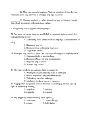 _________22. May mga nakasulat sa pisara. Wala ng masulatan si Gng. Layson.
Kinuha ni Zyrus ang pambura at tinanggal ang mga nakasulat.
_________23. Nahulog ang lapis ni Jelas . Gumulong iyon sa ilalim ng desk ni
Kim. Hindi ito pinansin ni Kim at sinipa pa lalo.
E. Bilugan ang titik nang pinakawastong sagot.
24. Ang sahig ng inyong bahay ay maalikabok at maraming kalat na papel. Ano
ang dapat mong gawin?
A. Kumuha ng walis tambo at walisin ang mga kalat at alikabok sa
sahig.
B. Hayaan na lang ito.
C. Hintayin si Ate na lang ang magwalis.
D. Magkakalat pa lalo.
25. Katatapos lang kumain ni Joyce. Ano ang dapat niyang gawin sa pinagkainan?
A. Hugasan at itabi sa wastong lugar.
B. Hintayin si Nanay na lang ang magligpit.
C. Ilagay na lang sa lababo.
D. Iwan na lang sa mesa.
26. May sakit ang Lolo mo. Ano ang dapat mong gawin?
A. Patunugin nang malakas ang radio at telebisyon
B. Hinaan ang boses kapag may kinakausap.
C. Wala akong pakialam sa kanya.
D. Maglalaro ako kung saan siya nakahiga.
27. Nagpapaalam o nagsasabi muna si Jaslin sa kaklase kapag hihiram siya ng
lapis. Si Breanne ay batang_.
A. magalang C. masipag
B. maganda D. matapat
28. Ang paggalang sa matatanda ay dapat ugaliin __
A. araw-araw C. tuwing Linggo
B. minsan D. kahit kalian
 