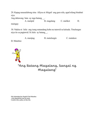 29. Kapag nasasalubong nina Allysa at Abigail ang guro nila, agad nilang binabati
siya.
Ang dalawang bata ay mga batang __.
A. matipid B. magalang C. malikot D.
maingay
30. Nakita ni Julie ang isang matandang kuba na tatawid sa kalsada. Tinulungan
niya ito sa pagtawid. Si Julie ay batang__.
A. masipag B. matulungin C. matakaw
D. Matalino
“Ang Batang Magalang, Dangal ng
Magulang”
File Submitted by DepEd Club Member
-visit depedclub.com for more
Credit to the author of this file.
 