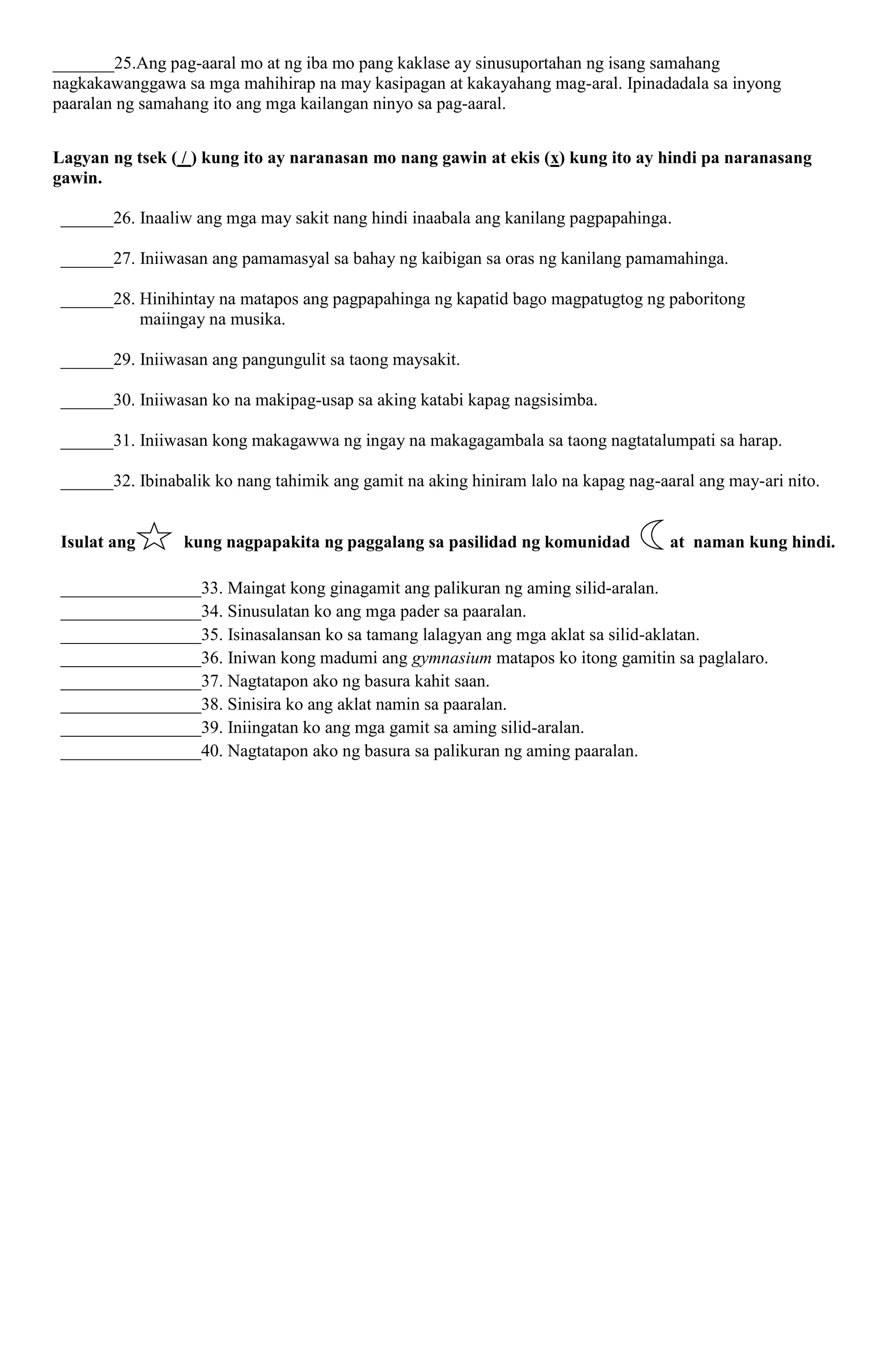 _______25.Ang pag-aaral mo at ng iba mo pang kaklase ay sinusuportahan ng isang samahang
nagkakawanggawa sa mga mahihirap na may kasipagan at kakayahang mag-aral. Ipinadadala sa inyong
paaralan ng samahang ito ang mga kailangan ninyo sa pag-aaral.
Lagyan ng tsek ( / ) kung ito ay naranasan mo nang gawin at ekis (x) kung ito ay hindi pa naranasang
gawin.
______26. Inaaliw ang mga may sakit nang hindi inaabala ang kanilang pagpapahinga.
______27. Iniiwasan ang pamamasyal sa bahay ng kaibigan sa oras ng kanilang pamamahinga.
______28. Hinihintay na matapos ang pagpapahinga ng kapatid bago magpatugtog ng paboritong
maiingay na musika.
______29. Iniiwasan ang pangungulit sa taong maysakit.
______30. Iniiwasan ko na makipag-usap sa aking katabi kapag nagsisimba.
______31. Iniiwasan kong makagawwa ng ingay na makagagambala sa taong nagtatalumpati sa harap.
______32. Ibinabalik ko nang tahimik ang gamit na aking hiniram lalo na kapag nag-aaral ang may-ari nito.
Isulat ang kung nagpapakita ng paggalang sa pasilidad ng komunidad at naman kung hindi.
________________33. Maingat kong ginagamit ang palikuran ng aming silid-aralan.
________________34. Sinusulatan ko ang mga pader sa paaralan.
________________35. Isinasalansan ko sa tamang lalagyan ang mga aklat sa silid-aklatan.
________________36. Iniwan kong madumi ang gymnasium matapos ko itong gamitin sa paglalaro.
________________37. Nagtatapon ako ng basura kahit saan.
________________38. Sinisira ko ang aklat namin sa paaralan.
________________39. Iniingatan ko ang mga gamit sa aming silid-aralan.
________________40. Nagtatapon ako ng basura sa palikuran ng aming paaralan.
 